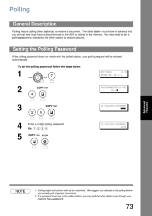 Page 7373
Advanced 
Features
Polling
Po lling mea ns calling o ther station(s) to retrieve a  document.  The other station mu st know in advance  that 
you will call and must have a  document se t on the ADF or stored in th e memory.  You ma y need  to set a 
polling password, shared by the other station, to ensure security.
If the polling password does not match with the polled station, your polling request will be refused 
automatically.
NOTE1. Polling might not function with all fax machines.  We suggest you...