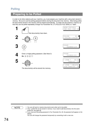 Page 74Polling
74
In order to let other stations poll your machine, you must prepare your machine with a document stored in 
memory.  Be sure to set the polling password before storing the document into memory.  After being polled,  
the documents stored in the memory will be erased automatically.  To retain the documents in memory so 
tha t the y can be polled repe atedly ch ange Fax Parameter No. 27 (POLLED FILE SAVE) to Valid.
NOTE1. You can still send or receive documents even when set to be polled.
2. Only...