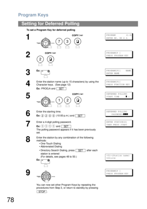 Page 78Program Keys
78
Setting for Deferred Polling
To set a Program Key for deferred polling
1
    
P RO GR AM            (1 -4 )
ENTER NO.  OR 
∨ ∧
2
 
PROGRAM[P ]
P RE SS  PR OG RA M K EY
3
Ex:P RO GR AM[ P1 ]      NA ME
ENTER NAME
4
Enter the station name (up to 15 characters) by using the 
Character keys.  (See page 12)
Ex: PR OG.A  and  PROGRAM[P1]
P RE SS  FU NC TI ON  KE Y
5
   
DEFERRED POLLING
START TIME      
❚ :
6
Enter the starting time.
Ex: (10:00 p.m.) and DEFERRED POLLING
    P ASS WO RD =
❚❚❚❚...