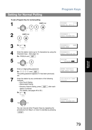 Page 79Program Keys
79
Advanced 
Features
Setting for Normal Polling
To set  a  Prog ra m Key  f or no rmal  p oll i ng
1
    
PR OGR AM            ( 1-4 )
EN TER  N O.  OR  
∨ ∧
2
 
PR OGR AM [P  ]
PR ESS  P RO GRA M  KE Y
3
Ex:PR OGR AM [P 1]    N AME
EN TER  N AM E
4
Enter the station name (up to 15 characters) by using the 
Character keys.  (See page 12)
Ex: PROG.A and PR OGR AM [P 1]
PR ESS  F UN CTI ON  K EY
5
 
PO LLI NG
     PASSWORD=
❚❚❚❚
6
Enter a 4-digit polling password.
Ex: and 
The pollin g...