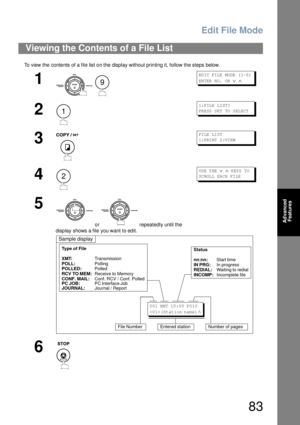 Page 83Edit File Mode
83
Advanced 
Features
To view the contents of a file list on the display without printing it, follow the steps below.
Viewing the Contents of a File List
1
 
ED IT  FI LE  MO DE  ( 1-6 ) 
EN TER  N O.  OR  
∨ ∧
2
1: FIL E LI ST?
PR ESS  S ET  TO  S EL ECT
3
FI LE LI ST
1: PRI NT  2 :VI EW
4
US E T HE  ∨ ∧ K EYS  T O 
SC ROL L EA CH FI LE
5
 or   repeatedly until the 
display shows a file you want to edit.
6
9
1
2
Sample display
Type of File
XMT:Transmission
POLL:Polling
POLLED:Polled
RCV...