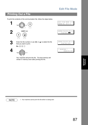 Page 87Edit File Mode
87
Advanced 
Features
To print the contents of the communication file, follow the steps below.
NOTE1. Your machine cannot print the file while it is being sent.
Printing Out a File
1
 
ED IT  FI LE  MO DE  ( 1-6 ) 
EN TER  N O.  OR  
∨ ∧
2
 
EN TER  FI LE  NO .O R ∨ ∧     
     FILE  NO.=
❚❚❚
3
Enter the file number or use   or   to select the file 
that you want to print.
Ex:EN TER  FI LE  NO .O R ∨ ∧     
     F IL E  NO. =0 01
4
You r ma chine will prin t the file .  Th e docu ment(s)...