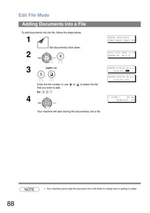 Page 88Edit File Mode
88
To add documents into the file, follow the steps below.
NOTE1. Your machine cannot add the document into a file while it is being sent or waiting to redial.
Adding Documents into a File
1
 Set document(s) face down.
E NT ER  ST AT IO N(S )
T HE N PRE SS  S TAR T 05 %
2
 
E DI T FIL E MO DE (1 -6 ) 
ENTER NO.  OR 
∨ ∧
3
 
Enter the file number or use   or   to select the file 
that you want to add.
Ex:
E NT ER  FI LE  NO. OR  ∨ ∧    
      FILE NO.=
❚❚❚
E NT ER  FI LE  NO. OR  ∨ ∧...