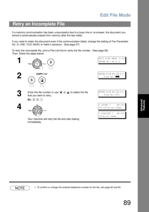 Page 89Edit File Mode
89
Advanced 
Features
If a memory communication has been unsuccessful due to a busy line or no answer, the document you 
stored is automatically erased from memory after the last redial. 
If you need to re tain  the d ocume nt even if the communication failed, ch ange the setting of Fax Parameter 
No. 31 (INC. FILE SAVE) to Valid in a dvance.  (See pag e 37)
To re try the incomplete file, print a File L ist first to verify the file number.  (See page 82)
The n, follow the steps below....