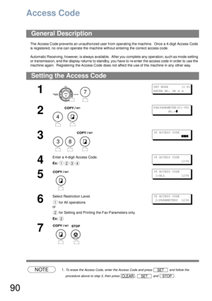 Page 9090
Access Code
The Access Code prevents an un autho rized user from operating the machin e.  Once  a 4-digit Access Code 
is registered, no one can operate the machine without entering the correct access code.
Automatic Receiving, however, is always available.  After you complete any operation, such as mode setting 
or transmission, and the display returns to standby, you have to re-enter the access code in order to use the 
machine again.  Registering the Access Code does not affect the use of the...