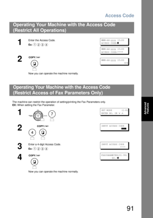 Page 91Access Code
91
Advanced 
Features
The  machin e can restrict the operation of setting/p rinting the Fax Parameters only.
EX: When settin g the Fax Parameter.
Operating Your Machine with the Access Code 
(Restrict All Operations) 
1
Enter the Access Code.
Ex:MM M-d d- yy yy 15 :0 0
AC CES S CO DE=
❚
MM M-d d- yy yy 15 :0 0
AC CES S CO DE=
****
2
Now you can operate the machine normally.
MM M-d d- yy yy 15 :0 0
                        00 %
Operating Your Machine with the Access Code 
(Restrict 
Access of...