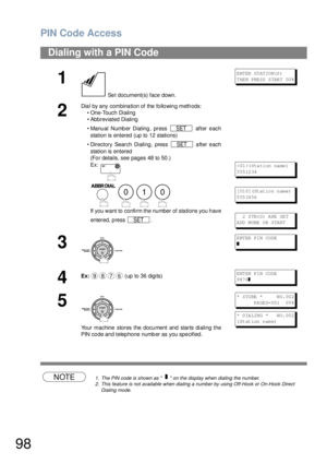 Page 98PIN Code Access
98
NOTE1. The PIN code is shown as      on the display when dialing the number.
2. This feature is not available when dialing a number by using Off-Hook or On-Hook Direct 
Dialing mode.
Dialing with a PIN Code
1
 Set document(s) face down.
E NT ER  ST AT IO N(S )
T HE N PRE SS  S TAR T 00 %
2
Dial by any combination of the following methods:
• One-Touch Dialing
• Abbreviated Dialing
• Manual Number Dialing, press   after each
station is entered (up to 12 stations) 
• Directory Search...