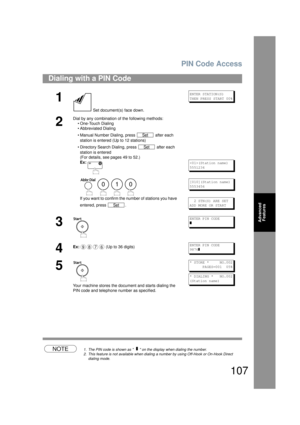 Page 107PIN Code Access
107
Advanced Features
NOTE1. The PIN code is shown as      on  the display when dialing the number.
2. This feature is not available when dialing  a number by using Off-Hook or On-Hook Direct 
dialing mode.
Dialing with a PIN Code
1
 Set document(s ) face down.
ENTER STATION(S)
THEN PRESS START 00%
2
Dial by any combination of the following methods:
• One-Touch Dialing
• Abbreviated Dialing
• Manual Number Dialing, press   after each 
station is entered (Up to 12 stations) 
• Directory...