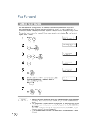 Page 108108
Fax Forward
This feature allows all incoming faxes to be forwarded to the station registered in the one-touch or 
abbreviated dialing number. Once  the faxes are received in the memory, the machine will forward the 
received document(s) to the telephone number register ed in the one-touch or abbreviated dialing number.
This function is convenient  when you would like to receive faxes in another location (
Ex: your home) at 
night or during a holiday.
NOTE1. When the Fax Forward feature is set, the...