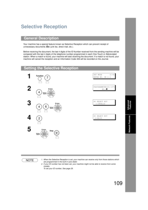 Page 109109
Network Features
Network Features
Selective Reception
Your machine has a special feature known as Selective Reception which can prevent receipt of 
unnecessary documents (
Ex: junk fax, direct mail, etc.).
Before receiving the document, the last 4 digits of the  ID Number received from the sending machine will be 
compared with the last 4 digits of the telephone nu mber programmed in each One-Touch or Abbreviated 
station. When a match is found, yo ur machine will start receiving the document. If a...