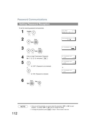 Page 112Password Communications
112
To set the receiving password and parameter,
NOTE1. Once you set the parameter, you cannot select the parameter, “ OFF” or “ ON” for each 
reception.  It is always “ OFF” or “ ON” until you change the setting.
1. To change the password, press   in step 4. Then re-enter a new one.
Setting Password Reception
1
 
SET MODE       (1-8)
ENTER NO. OR 
∨ ∧
2
 
FAX PARAMETER(01-137)         
        NO.=
]
3
  
44 PASSWORD-RCV 
          ]]]]
4
Enter a 4-digit Transmission Password....