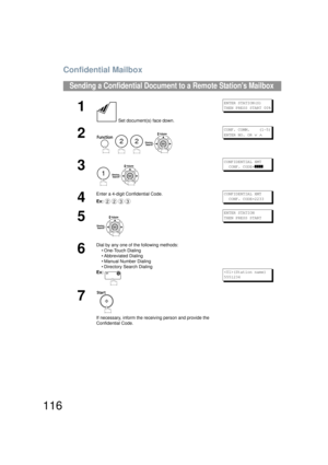 Page 116Confidential Mailbox
116
Sending a Confidential Document to a Remote Stations Mailbox
1
 Set document(s) face down.
ENTER STATION(S)
THEN PRESS START 00%
2
   
CONF. COMM.    (1-5)
ENTER NO. OR 
∨ ∧
3
 
CONFIDENTIAL XMT  
  CONF. CODE=
]]]]
4
Enter a 4-digit Confidential Code.
Ex:CONFIDENTIAL XMT  
  CONF. CODE=2233
5
ENTER STATION
THEN PRESS START
6
Dial by any one of the following methods:
• One-Touch Dialing
• Abbreviated Dialing
• Manual Number Dialing
• Directory Search Dialing
Ex:
(Station name)...