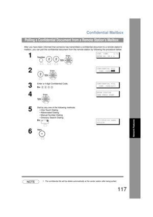 Page 117Confidential Mailbox
117
Network Features
After you have been informed that someone has transmitted a confidential document to a remote stations 
mailbox, you can poll the confidential  document from the remote station by following the procedure below.
NOTE1. The confidential file will be delete automatically at the center station after being polled.
Polling a Confidential Document from a Remote Stations Mailbox
1
   
CONF. COMM.    (1-5)
ENTER NO. OR 
∨ ∧
2
 
CONFIDENTIAL POLL  
  CONF. CODE=
]]]]
3...