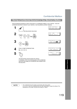 Page 119Confidential Mailbox
119
Network Features
Use the following procedure to store a document in a confidential mailbox in your machine.  Once the 
confidential document is stored in your machine, it can be polled by another machine.
NOTE1. The confidential file will be delete automatically after being polled.
If you wish to retain the confidential file even after being polled, change the setting of Fax 
Parameter No. 42 (CONF. POLL ED FILE SAVE) to VALID.
Storing a Confidential Document in Your Machines...