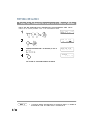 Page 120Confidential Mailbox
120
After you have been notified that someone has transmitted a confidential document to your machines 
mailbox, use the following procedure to print out the confidential document.
NOTE1. The confidential file will be delete automatically  after being printed out even if the setting of Fax 
Parameter No. 42 (CONF.  POLLED FILE SAVE) is changed to VALID.
Printing Out a Confidential Docume nt from Your Machines Mailbox
1
   
CONF. COMM.    (1-5)
ENTER NO. OR 
∨ ∧
2
PRINT CONF. FILE...