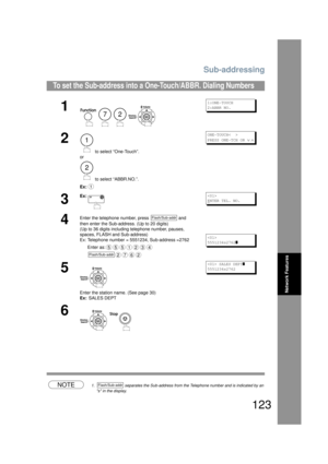 Page 123Sub-addressing
123
Network Features
NOTE1. separates the Sub-address from the Telephone number and is indicated by an 
s in the display.
To set the Sub-address into a  One-Touch/ABBR. Dialing Numbers
1
    
1:ONE-TOUCH
2:ABBR NO.
2
 to select “One-Touch”.
or
 to select “ABBR.NO.”.
Ex:
ONE-TOUCH<  >
PRESS ONE-TCH OR 
∨ ∧
3
Ex:
E
NTER TEL. NO.
4
Enter the telephone number, press   and 
then enter the Sub-address. (Up to 20 digits)
(Up to 36 digits including telephone number, pauses, 
spaces, FLASH and...