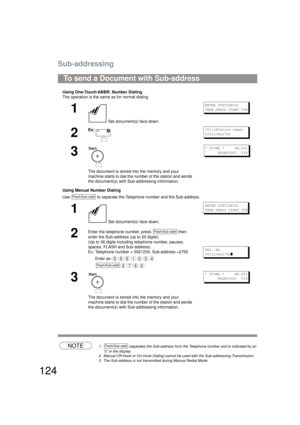 Page 124Sub-addressing
124
Using One-Touch/ABBR. Number Dialing
The operation is the same as for normal dialing
Using Manual Number Dialing
Use   to separate the Telephone number and the Sub-address.
NOTE1.  separates the Sub-address from the  Telephone number and is indicated by an 
s in the display.
2. Manual Off-Hook or On-Hook Dialing cannot be used with the Sub-addressing Transmission.
3. The Sub-address is not transmitted during Manual Redial Mode.
To send a Document with Sub-address
1
 Set document(s)...