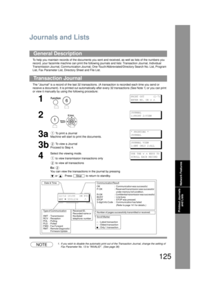 Page 125125
Printout Journals and Lists
Printout Journals and Lists
Journals and Lists
To help you maintain records of the documents you sent and received, as well as lists of the numbers you 
record, your facsi mile machine can print the fo llowing journals and lists: Transaction Journal, Individual 
Transmission Journal, Communication Journal, One-T ouch/Abbreviated/Directory Search No. List, Program 
List, Fax Parameter List, Dire ctory Sheet and File List.
The Journal is a record of the last 32 transactions...