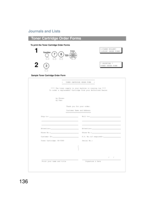 Page 136Journals and Lists
136
To print the Toner Cartridge Order FormsSample Toner Cartridge Order Form
Toner Cartridge Order Forms
1
    
1:CLEAN ROLLER?
3:PRINT ORDER FORM?
2
* PRINTING *
TONER ORDER FORM
**********************************
>   TONER CARTRIDGE ORDER FORM   <
**********************************
**** The toner supply in your machine is running low ****
To order a replacement Cartridge from your Authorized Dealer
by Phone:
by Fax: Thank you for your order.
Customer Name and Address...