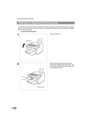 Page 146Troubleshooting
146
If the receiving party reports that the received documents were black or contained black lines, try making a 
copy on your unit to verify.  If the copy is black or has black lines, the document Scanning Area is probably 
dirty and must be cleaned.
Cleaning the Document Scanning Area
To clean the Scanning Area
1Open the ADF Door.
2Wipe the Scanning Area gently with a soft 
cloth gauze moistened with ethyl alcohol.  Be 
sure to use a clean cloth as the scanning area 
can be easily...