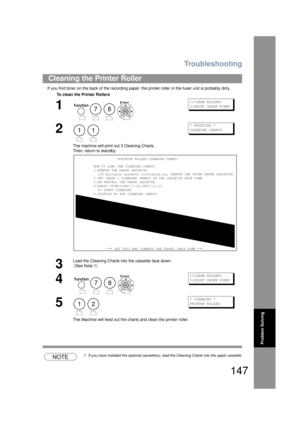 Page 147Troubleshooting
147
Problem Solving
If you find toner on the back of the recording paper, the printer roller in the fuser unit is probably dirty.
NOTE1. If you have installed the optional cassette(s), load the Cleaning Charts into the upper cassette.
Cleaning the Printer Roller
To clean the Printer Rollers
1
    
1:CLEAN ROLLER?
3:PRINT ORDER FORM?
2
 
The machine will print  out 3 Cleaning Charts.
Then, return  to standby.
* PRINTING *
CLEANING CHARTS
3
Load the Cleaning Charts into the cassette face...