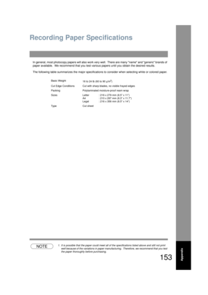 Page 153153Appendix
Recording Paper Specifications
In general, most photocopy papers will also work very well.  There ar e many name and generic brands of 
paper available.  We recommend that you test va rious papers until you obtain the desired results.
The following table summarizes the ma jor specifications to consider when selecting white or colored paper.
NOTE1. It is possible that the paper could meet all of  the specifications listed above and still not print 
well because of the variations in paper...