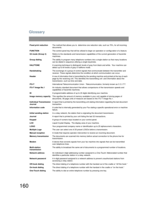 Page 160Glossary
160
Fixed print reductionThe method that allows you to  determine o ne reduction rate, such as 75%, for all incoming 
documents.
FUNCTION The control panel key that will be utilized to b egin an operation or configuration of a feature.
G3 mode (Group 3) Refers to the standards and transmission capabi lities of the current generation of facsimile 
machines.
Group dialing The ability to program many telephone numbers into a single station so that many locations 
can be dialed in sequence utilizing...