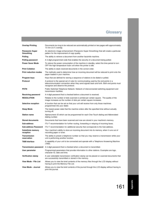 Page 161Glossary
161Appendix
Overlap PrintingDocuments too long to be reduced are automati cally printed on two pages with approximately 
10 mm (0.4”) overlap.
Panasonic Super 
Smoothing An electronic image enhancement (Panasonic Su
per Smoothing) that will create a particular 
pattern for the improvement of copy quality.
Polling The ability to retrieve a document from another facsimile machine.
Polling password A 4-digit programmed code that enables t he security of a document being polled.
Power Saver Mode To...