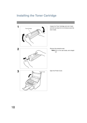 Page 1818
Installing Your Machine
Installing the Toner Cartridge
1Unpack the Toner Cartridge and rock it back 
and forth as shown for 5 or 6 times to even the 
toner inside.
2Remove the protective seal.
Note:Pull on the seal slowly and straight
out.
3Open the Printer Cover.
Toner Cartridge
Printer Cover
UF6200_FAX_USA_PJQMC1259ZA.book  18 ページ  ２００８年８月１９日　火曜日　午後３時１２分 