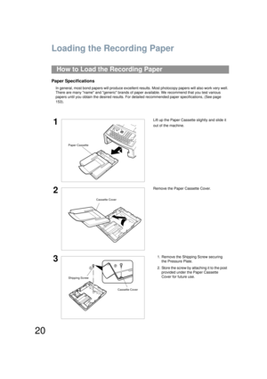 Page 2020
Loading the Recording Paper
Paper Specifications
In general, most bond papers will produce excellent results. Most photocopy pape rs will also work very well. 
There are many name and generic brands of paper available. We recommend that you test various 
papers until you obtain the desired results. For de tailed recommended paper specifications, (See page 
153).
How to Load the Recording Paper
1Lift up the Paper Cassette slightly and slide it 
out of the machine.
2Remove the Paper Cassette Cover.
31....