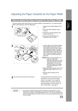 Page 2323
Installing Your Machine
Adjusting the Paper Cassette for the Paper Width
The factory default Paper Width setting for the Paper  Cassette is Letter/Legal size.  To change the paper 
width to Letter/Legal si ze, follow the steps below.
NOTE1. If you forget to change the Recording Paper Size setting in Fax Parameter No. 23 when 
different paper is installed in the cassette, the unit will Stop printing after the 1st page of an 
Incoming Fax and display a PAPER SIZE MISMATCH  error.  Then, the Recording...