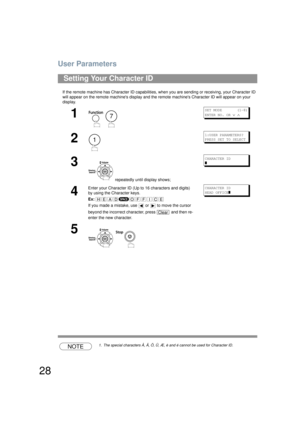 Page 28User Parameters
28
If the remote machine has Character ID capabilities, when you are sending or receiving, your Character ID 
will appear on the remote machines  display and the remote machines Character ID will appear on your 
display.
NOTE1. The special characters Å, Ä, Ö, Ü, Æ,  è and é cannot be used for Character ID.
Setting Your Character ID
1
 
SET MODE       (1-8)
ENTER NO. OR 
∨ ∧
2
1:USER PARAMETERS?
PRESS SET TO SELECT
3
 repeatedly until display shows;
CHARACTER ID
]
4
Enter your Character ID...