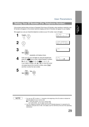 Page 29User Parameters
29
Installing Your Machine
If the remote machine does not have a Character ID but  has an ID Number, when sending or receiving, your 
ID Number will appear on  the remote machines disp lay and their ID Number will appear on your display.
We suggest you use your facsimile telephone number as your ID number. (Up to 20 digits)
NOTE1. You may use   to enter a + character at the beginning of the ID number to indicate the  following digit(s) for your country code.
Ex:+1 XXX XXX XXXX+1 for...