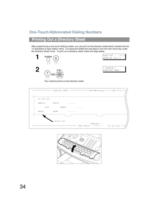 Page 34One-Touch/Abbreviated Dialing Numbers
34
After programming a one-touch dialing number, you can print out the directory sheet which includes the first 
12 characters of each station name.  Cut along the dotted line and place it over the One-Touch key under 
the Directory Sheet Cover.  To print out a directory sheet, follow the steps below.
Printing Out a Directory Sheet
1
 
PRINT OUT      (1-7)
ENTER NO. OR 
∨ ∧
2
 
Your machine prints out the directory sheet.
* PRINTING *
DIRECTORY SHEET...