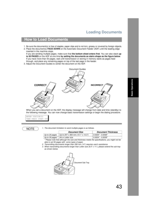 Page 43Loading Documents
43
Basic Operations
1. Be sure the document(s) is free of staples, paper clips and is not torn, greasy or covered by foreign objects.
2. Place the document(s) FA C E  D O W N on the Automatic Document Feeder (ADF) until the leading edge 
inserted in the machine stops.
If you are sending multiple pages, make sure that  the bottom sheet enters first. You can also stack up 
to 50 PAGES  on the ADF at one time  by setting the documents as stairs shape as the figure below .  
If you have...