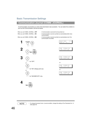 Page 46Basic Transmission Settings
46
A Communication Journal lets you verify if the transmission was successful.  You can select the condition to 
print out the Communication Journal as follows.
NOTE1. To change the preset Comm. Journal condition, change the setting of Fax Parameter No. 12. 
(See page 36)
Communication Journal (COMM. JOURNAL) 
When you set COMM. JOURNAL =  OFF: A Communication Journal will not be printed out.
When you set COMM. JOURNAL =  ON: A Communication Journal is printed out...