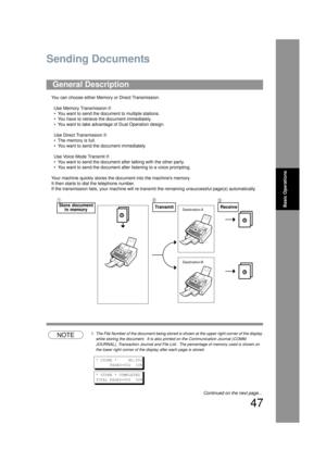 Page 4747
Basic Operations
Sending Documents
You can choose either Memory or Direct Transmission.Use Memory Transmission if:
• You want to send the docu ment to multiple stations.
• You have to retrieve the document immediately.
• You want to take advantage of Dual Operation design.
Use Direct Transmission if:
• The memory is full.
• You want to send the document immediately.
Use Voice Mode Transmit if:
• You want to send the document after talking with the other party.
• You want to send the document after...