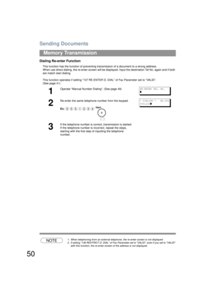 Page 50Sending Documents
50
Memory Transmission
Dialing Re-enter Function
This function has the function of preventing transmission of a document to a wrong address.
When use direct dialing, th e re-enter screen will be disp layed. Input the destination Tel No. again and if both 
are match start dialing.
This function operates if setting “137 RE-ENTER  D. DIAL” of Fax Parameter set to “VALID”. 
(See page 41) 
NOTE1. When telephoning from an external teleph one, the re-enter screen is not displayed.
2. If...