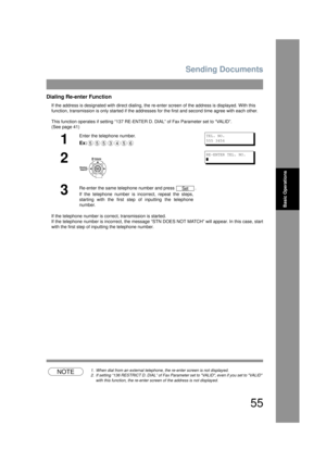 Page 55Sending Documents
55
Basic Operations
Dialing Re-enter Function
If the address is designated with direct dialing, the re-enter screen of the address is displayed. With this 
function, transmission is only started if the addresse s for the first and second time agree with each other. 
This function operates if setting “137 RE-ENT ER D. DIAL” of Fax Parameter set to “VALID”. 
(See page 41) 
If the telephone number is corr ect, transmission is started.
If the telephone number is incorr ect, the message “STN...