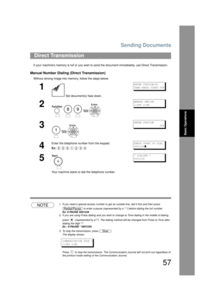 Page 57Sending Documents
57
Basic Operations
If your machines memory is full or you wish to send the document imm ediately, use Direct Transmission.
Manual Number Dialing (Direct Transmission)
Without stroing image into memory, follow the steps below.
NOTE1. If you need a special access number to get an outside line, dial it first and then press 
 to enter a pause (represented by a -) before dialing the full number.
Ex: 9 PAUSE 5551234
2. If you are using Pulse dialing and you wish to c hange to Tone dialing in...