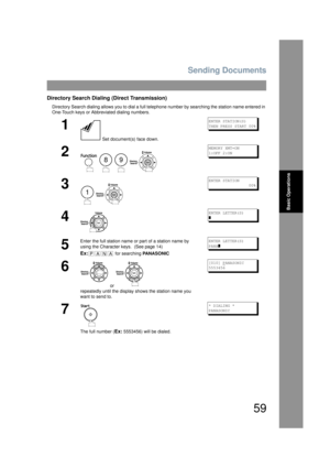 Page 59Sending Documents
59
Basic Operations
Directory Search Dialing (Direct Transmission)
Directory Search dialing allows you to dial a full telephone number by searching the station name entered in 
One-Touch keys or Abbreviated dialing numbers.
1
 Set document(s) face down.
ENTER STATION(S)
THEN PRESS START 00%
2
   
MEMORY XMT=ON
1:OFF 2:ON
3
 
ENTER STATION
                 00%
4
ENTER LETTER(S)
]
5
Enter the full station name or part of a station name by 
using the Character keys.  (See page 14)
Ex: for...