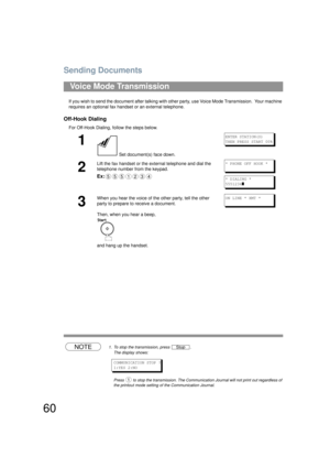 Page 60Sending Documents
60
If you wish to send the document after talking with other party, use Voice Mode Transmission.  Your machine 
requires an optional fax handset or an external telephone.
Off-Hook Dialing
For Off-Hook Dialing, follow the steps below. 
NOTE1. To stop the transmission, press  .
The display shows:
COMMUNICATION STOP ?
1:YES 2:NO
Press   to stop the transmission. The Communi cation Journal will not print out regardless of 
the printout mode setting of the Communication Journal.
Voice Mode...