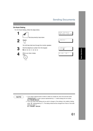 Page 61Sending Documents
61
Basic Operations
On-Hook Dialing
For On-Hook Dialing, follow the steps below.
NOTE1. If you need a special access number to obtain an outside line, dial it first and then press 
 to enter a pause (represented by a -) before dialing the full number.
Ex: 9 PAUSE 5551234
2. If you are using Pulse dialing and you wish to c hange to Tone dialing in the middle of dialing, 
press   (represented by a/). The dialing me thod will be changed from Pulse to Tone after 
dialing the digit /. 
Ex :...