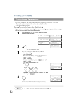 Page 62Sending Documents
62
You can do the following jobs while sending a document from memory or receiving a document.
• Reserve the next transmission in the memory. (Up to 10 different files)
• Reserve a priority transmission.
Memory Transmission Reservation (Multi-tasking)
If your machine is on-line, busy transmitting from memory, receiving or printing received documents, you 
can reserve a transmission by the following procedure.
NOTE1. To cancel the memory transmission reservation. (See page 90)...