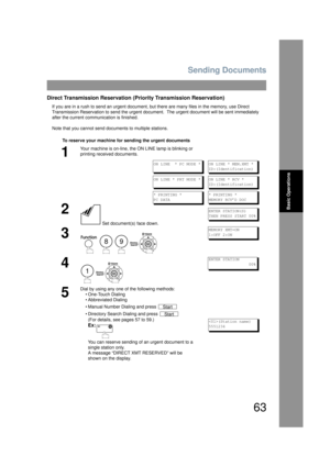 Page 63Sending Documents
63
Basic Operations
Direct Transmission Reservation (Priority Transmission Reservation)
If you are in a rush to send an urgent document, but there are many files in the memory, use Direct 
Transmission Reservation to send the urgent document.  The urgent document will  be sent immediately 
after the current communication is finished.
Note that you cannot send documents to multiple stations.
To reserve your machine for sending the urgent documents
1
Your machine is on-line, the ON  LINE...