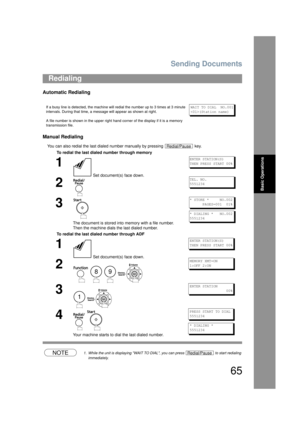 Page 65Sending Documents
65
Basic Operations
Automatic Redialing
Manual Redialing
You can also redial the last dialed number manually by pressing  key.
NOTE1. While the unit is displaying WAIT TO DIAL, you can press  to start redialing 
immediately.
Redialing
If a busy line is detected, the machine will redial the number up to 3 times at 3 minute 
intervals. During that time, a message will appear as shown at right.
A file number is shown in the upper right han d corner of the display if it is a memory...