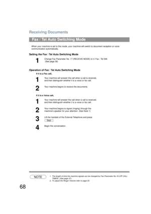 Page 68Receiving Documents
68
When your machine is set to this mode, your machine will switch to document reception or voice 
communication automatically.
Setting the Fax / Tel Auto Switching Mode
Operation of Fax / Te l Auto Switching Mode
NOTE1. The length of time the machine signals can be changed by Fax Parameter No.18 (OP CALL 
TIMER)  (See page 37).
2. To adjust the Ringer Volume refer to page 25.
Fax / Tel Auto Switching Mode
1
Change Fax Parameter No. 17 (REC EIVE MODE) to 3: Fax / Tel SW.
 (See page...