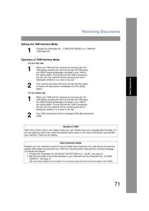 Page 71Receiving Documents
71
Basic Operations
Setting the TAM Interface Mode
Operation of TAM Interface Mode
1
Change Fax Parameter No. 17 (RECEIVE MODE) to 4: TAM/FAX. 
 (See page 36)
If it is a Fax call,
1
When your TAM and Fax receives an incoming call, the 
TAM always answers the call first and then the TAM plays 
the OGM (Outgoing Message) recorded in your TAM to 
the calling station. During th e time the TAM is answering 
the call, your fax machine w ill be monitoring the line to 
distinguish whether it...