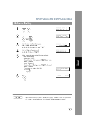 Page 77Timer Controlled Communications
77
Advanced Features
NOTE1. If you entered a wrong number in Step 3,  press  , and then re-enter the right number.
2. To change or cancel the Deferred Communication settings, see pages 89 and 90.
Deferred Polling
1
 
DEFERRED COMM. (1-2)
ENTER NO. OR 
∨ ∧
2
 
DEFERRED POLLING
START TIME     
] :
3
Enter the start time from the keypad.
(Use a 4-digit, 24-hour clock)
Ex:  (3:30 a.m.) and DEFERRED POLLING
    PASSWORD=
]]]]
4
Enter a 4-digit polling password.
Ex: and ENTER...