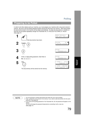 Page 79Polling
79
Advanced Features
In order to let other stations poll your machine, you must prepare your machine with a document stored in 
memory.  Be sure to set the polling password before storing the document into memory.  After being polled,  
the documents stored in the memory  will be delete automatically.  To retain the documents in memory so 
that they can be polled repeatedly change Fax Para meter No. 27 (POLLED FILE SAVE) to VALID. 
(See page 37)
NOTE1. You can still send or receive documents even...